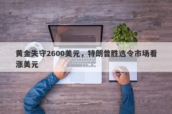 黄金失守2600美元，特朗普胜选令市场看涨美元