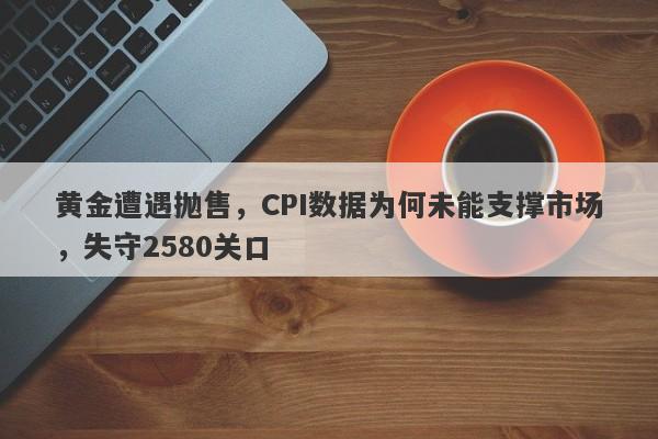 黄金遭遇抛售，CPI数据为何未能支撑市场，失守2580关口