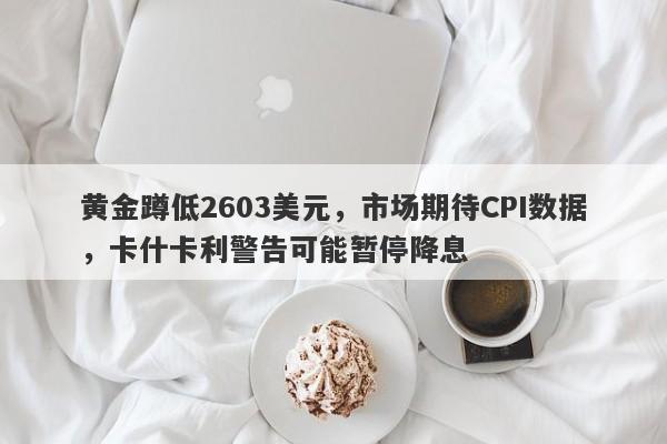 黄金蹲低2603美元，市场期待CPI数据，卡什卡利警告可能暂停降息