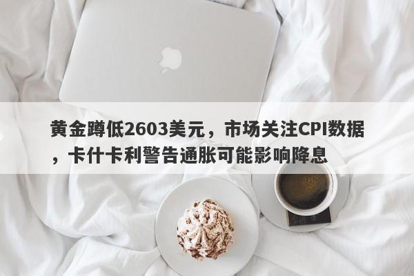 黄金蹲低2603美元，市场关注CPI数据，卡什卡利警告通胀可能影响降息