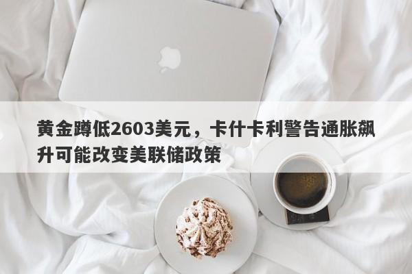 黄金蹲低2603美元，卡什卡利警告通胀飙升可能改变美联储政策