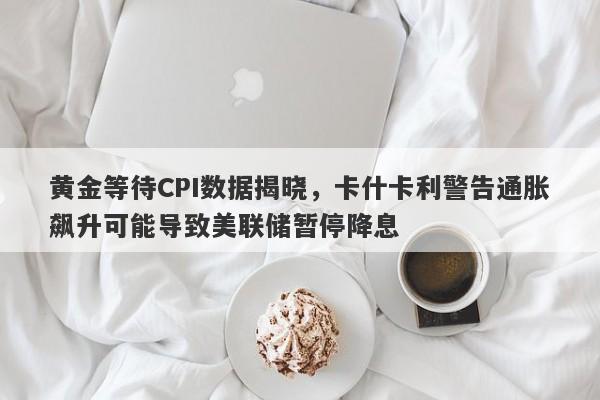 黄金等待CPI数据揭晓，卡什卡利警告通胀飙升可能导致美联储暂停降息