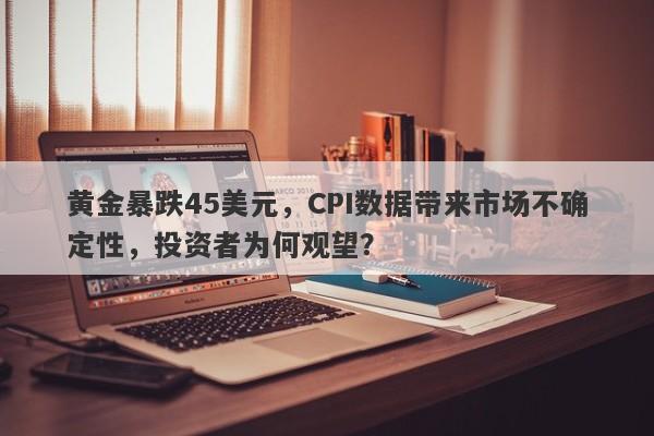 黄金暴跌45美元，CPI数据带来市场不确定性，投资者为何观望？