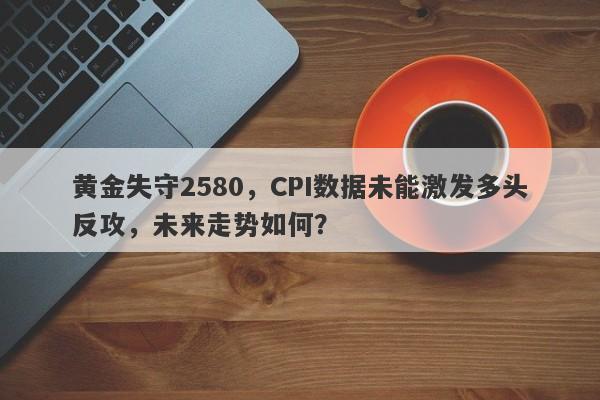 黄金失守2580，CPI数据未能激发多头反攻，未来走势如何？