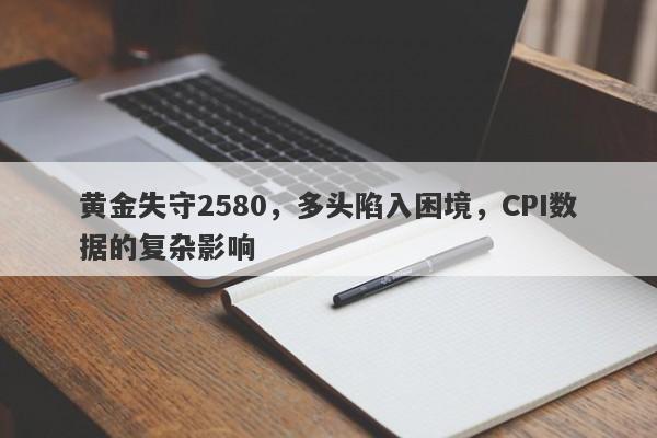 黄金失守2580，多头陷入困境，CPI数据的复杂影响