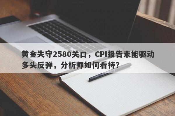 黄金失守2580关口，CPI报告未能驱动多头反弹，分析师如何看待？