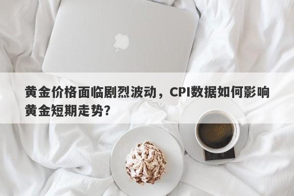 黄金价格面临剧烈波动，CPI数据如何影响黄金短期走势？