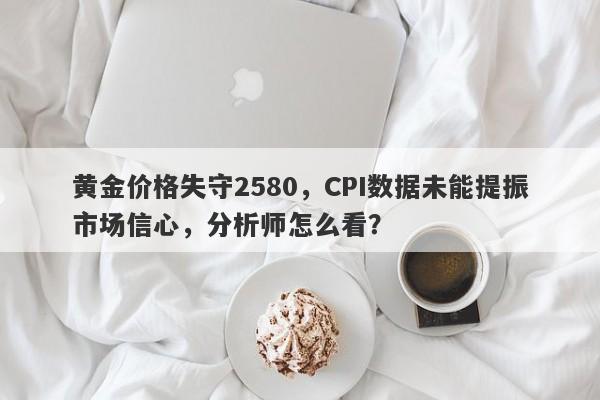 黄金价格失守2580，CPI数据未能提振市场信心，分析师怎么看？