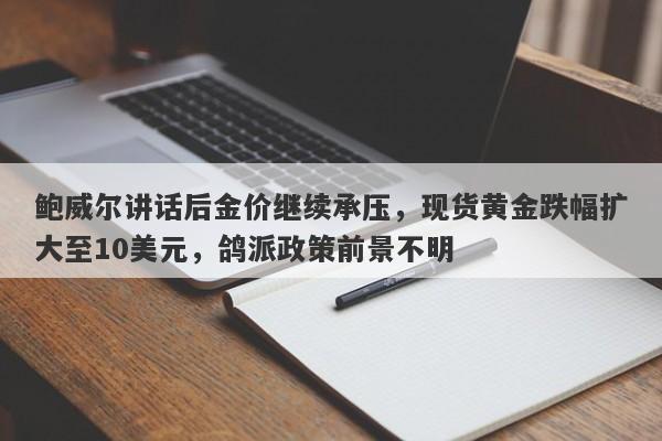 鲍威尔讲话后金价继续承压，现货黄金跌幅扩大至10美元，鸽派政策前景不明