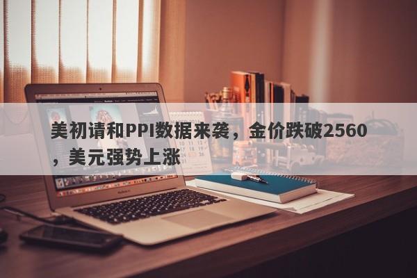 美初请和PPI数据来袭，金价跌破2560，美元强势上涨