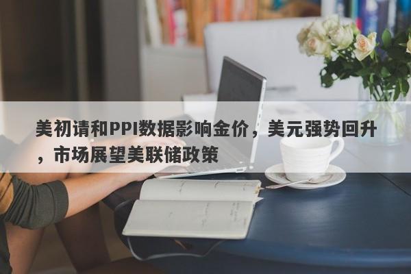 美初请和PPI数据影响金价，美元强势回升，市场展望美联储政策