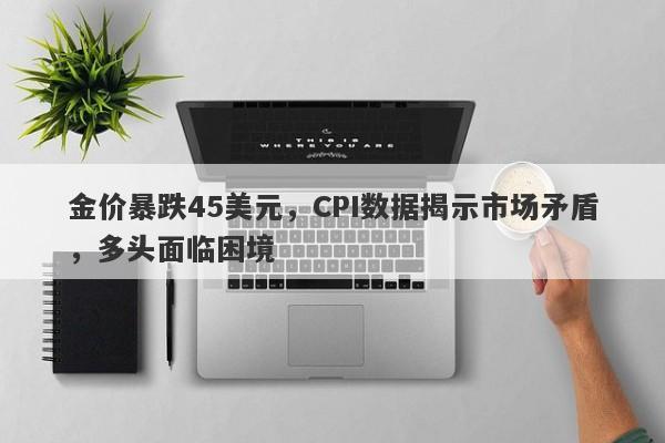 金价暴跌45美元，CPI数据揭示市场矛盾，多头面临困境