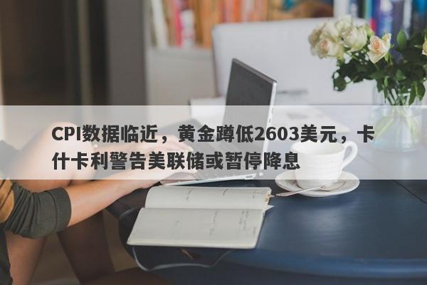 CPI数据临近，黄金蹲低2603美元，卡什卡利警告美联储或暂停降息