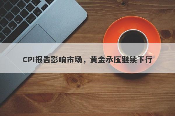 CPI报告影响市场，黄金承压继续下行