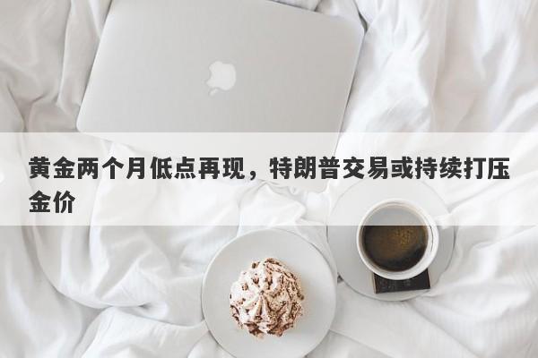 黄金两个月低点再现，特朗普交易或持续打压金价