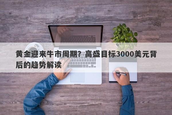 黄金迎来牛市周期？高盛目标3000美元背后的趋势解读