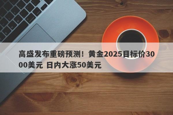 高盛发布重磅预测！黄金2025目标价3000美元 日内大涨50美元