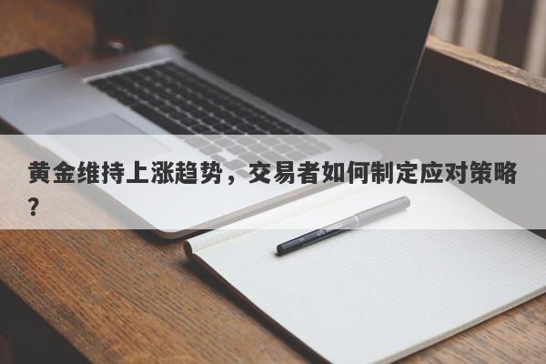 黄金维持上涨趋势，交易者如何制定应对策略？