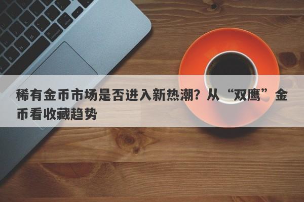 稀有金币市场是否进入新热潮？从“双鹰”金币看收藏趋势