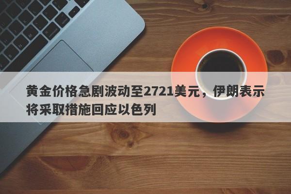 黄金价格急剧波动至2721美元，伊朗表示将采取措施回应以色列