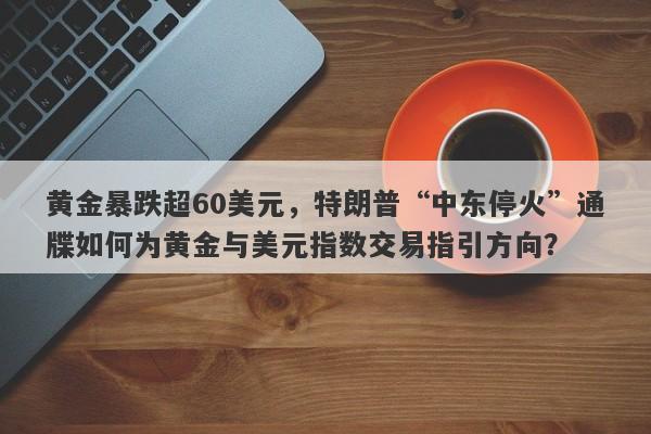 黄金暴跌超60美元，特朗普“中东停火”通牒如何为黄金与美元指数交易指引方向？