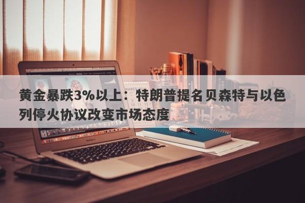 黄金暴跌3%以上：特朗普提名贝森特与以色列停火协议改变市场态度