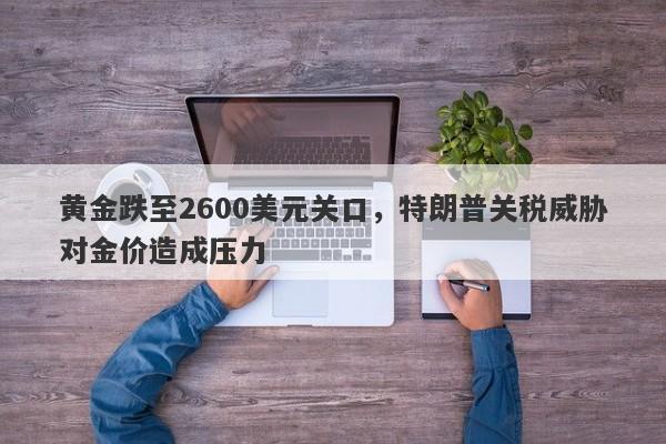 黄金跌至2600美元关口，特朗普关税威胁对金价造成压力