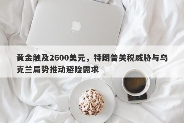 黄金触及2600美元，特朗普关税威胁与乌克兰局势推动避险需求