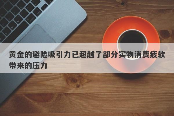 黄金的避险吸引力已超越了部分实物消费疲软带来的压力