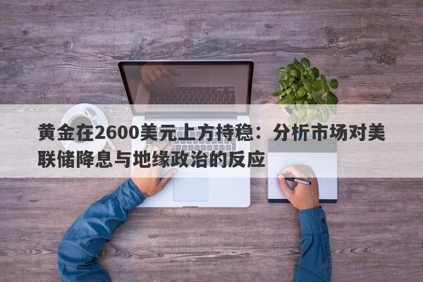 黄金在2600美元上方持稳：分析市场对美联储降息与地缘政治的反应