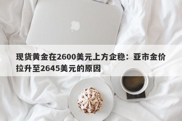 现货黄金在2600美元上方企稳：亚市金价拉升至2645美元的原因