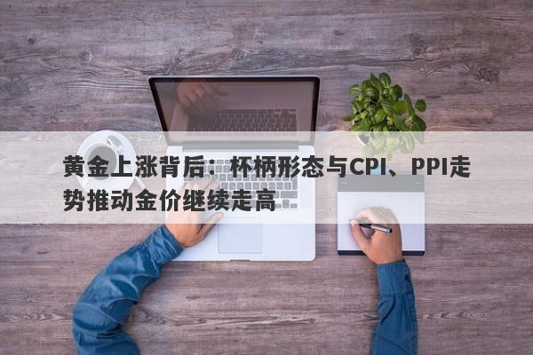 黄金上涨背后：杯柄形态与CPI、PPI走势推动金价继续走高