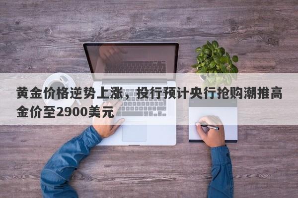 黄金价格逆势上涨，投行预计央行抢购潮推高金价至2900美元