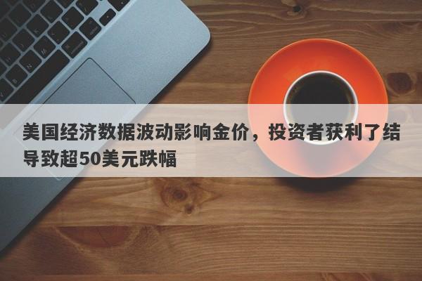 美国经济数据波动影响金价，投资者获利了结导致超50美元跌幅