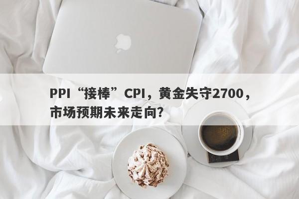 PPI“接棒”CPI，黄金失守2700，市场预期未来走向？