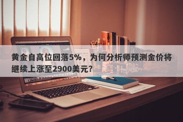 黄金自高位回落5%，为何分析师预测金价将继续上涨至2900美元？