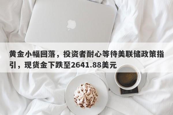 黄金小幅回落，投资者耐心等待美联储政策指引，现货金下跌至2641.88美元