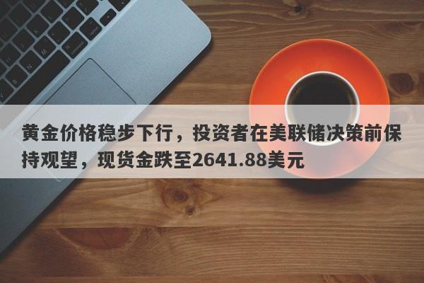 黄金价格稳步下行，投资者在美联储决策前保持观望，现货金跌至2641.88美元