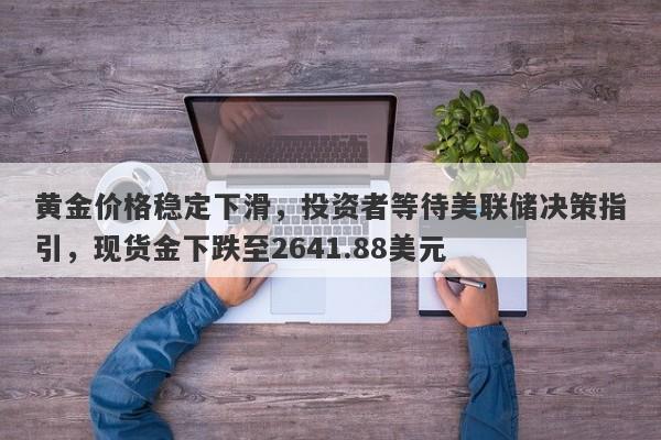 黄金价格稳定下滑，投资者等待美联储决策指引，现货金下跌至2641.88美元