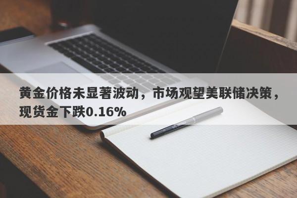 黄金价格未显著波动，市场观望美联储决策，现货金下跌0.16%