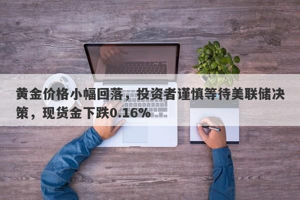 黄金价格小幅回落，投资者谨慎等待美联储决策，现货金下跌0.16%