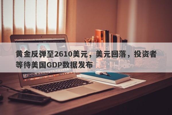 黄金反弹至2610美元，美元回落，投资者等待美国GDP数据发布