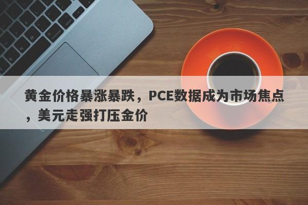 黄金价格暴涨暴跌，PCE数据成为市场焦点，美元走强打压金价