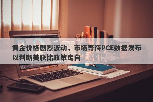 黄金价格剧烈波动，市场等待PCE数据发布以判断美联储政策走向