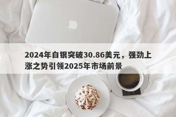 2024年白银突破30.86美元，强劲上涨之势引领2025年市场前景