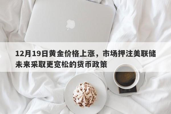 12月19日黄金价格上涨，市场押注美联储未来采取更宽松的货币政策