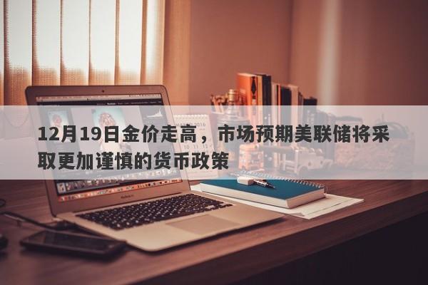 12月19日金价走高，市场预期美联储将采取更加谨慎的货币政策