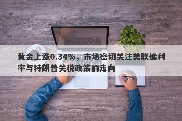 黄金上涨0.34%，市场密切关注美联储利率与特朗普关税政策的走向