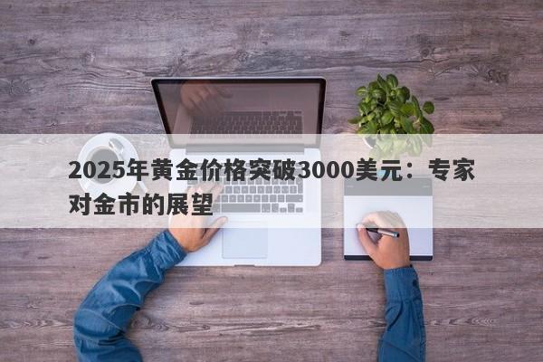 2025年黄金价格突破3000美元：专家对金市的展望