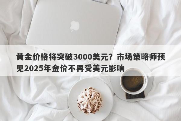 黄金价格将突破3000美元？市场策略师预见2025年金价不再受美元影响